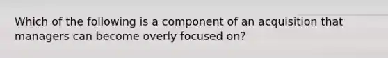 Which of the following is a component of an acquisition that managers can become overly focused on?