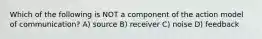 Which of the following is NOT a component of the action model of communication? A) source B) receiver C) noise D) feedback