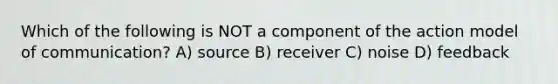 Which of the following is NOT a component of the action model of communication? A) source B) receiver C) noise D) feedback