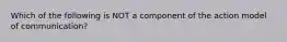 Which of the following is NOT a component of the action model of communication?