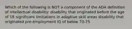 Which of the following is NOT a component of the ADA definition of intellectual disability: disability that originated before the age of 18 significant limitations in adaptive skill areas disability that originated pre-employment IQ of below 70-75