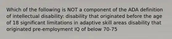 Which of the following is NOT a component of the ADA definition of intellectual disability: disability that originated before the age of 18 significant limitations in adaptive skill areas disability that originated pre-employment IQ of below 70-75