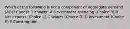 Which of the following is not a component of aggregate demand (AD)? Choose 1 answer: A Government spending (Choice B) B Net exports (Choice C) C Wages (Choice D) D Investment (Choice E) E Consumption