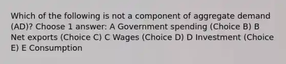 Which of the following is not a component of aggregate demand (AD)? Choose 1 answer: A Government spending (Choice B) B Net exports (Choice C) C Wages (Choice D) D Investment (Choice E) E Consumption