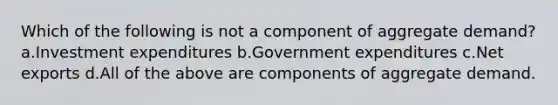 Which of the following is not a component of aggregate demand? a.Investment expenditures b.Government expenditures c.Net exports d.All of the above are components of aggregate demand.