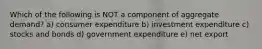 Which of the following is NOT a component of aggregate demand? a) consumer expenditure b) investment expenditure c) stocks and bonds d) government expenditure e) net export