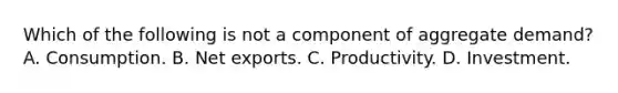 Which of the following is not a component of aggregate demand? A. Consumption. B. Net exports. C. Productivity. D. Investment.