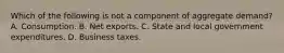 Which of the following is not a component of aggregate​ demand? A. Consumption. B. Net exports. C. State and local government expenditures. D. Business taxes.