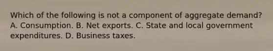 Which of the following is not a component of aggregate​ demand? A. Consumption. B. Net exports. C. State and local government expenditures. D. Business taxes.