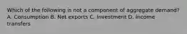 Which of the following is not a component of aggregate demand? A. Consumption B. Net exports C. Investment D. Income transfers