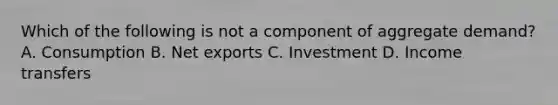 Which of the following is not a component of aggregate demand? A. Consumption B. Net exports C. Investment D. Income transfers