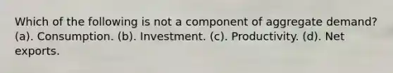 Which of the following is not a component of aggregate demand? (a). Consumption. (b). Investment. (c). Productivity. (d). Net exports.