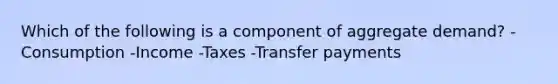 Which of the following is a component of aggregate demand? -Consumption -Income -Taxes -Transfer payments