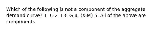 Which of the following is not a component of the aggregate demand curve? 1. C 2. I 3. G 4. (X-M) 5. All of the above are components