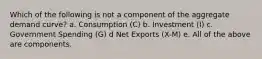 Which of the following is not a component of the aggregate demand curve? a. Consumption (C) b. Investment (I) c. Government Spending (G) d Net Exports (X-M) e. All of the above are components.