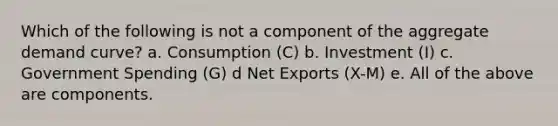 Which of the following is not a component of the aggregate demand curve? a. Consumption (C) b. Investment (I) c. Government Spending (G) d Net Exports (X-M) e. All of the above are components.