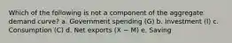 Which of the following is not a component of the aggregate demand curve? a. Government spending (G) b. Investment (I) c. Consumption (C) d. Net exports (X − M) e. Saving