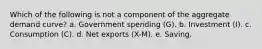 Which of the following is not a component of the aggregate demand curve? a. Government spending (G). b. Investment (I). c. Consumption (C). d. Net exports (X-M). e. Saving.