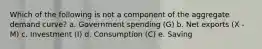 Which of the following is not a component of the aggregate demand curve? a. Government spending (G) b. Net exports (X - M) c. Investment (I) d. Consumption (C) e. Saving