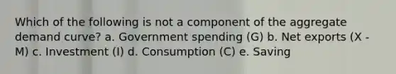 Which of the following is not a component of the aggregate demand curve? a. Government spending (G) b. Net exports (X - M) c. Investment (I) d. Consumption (C) e. Saving