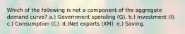 Which of the following is not a component of the aggregate demand curve? a.) Government spending (G). b.) Investment (I). c.) Consumption (C). d.)Net exports (XM). e.) Saving.