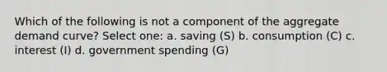 Which of the following is not a component of the aggregate demand curve? Select one: a. saving (S) b. consumption (C) c. interest (I) d. government spending (G)