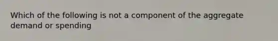 Which of the following is not a component of the aggregate demand or spending