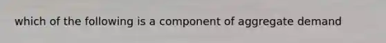 which of the following is a component of aggregate demand