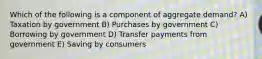 Which of the following is a component of aggregate demand? A) Taxation by government B) Purchases by government C) Borrowing by government D) Transfer payments from government E) Saving by consumers