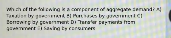 Which of the following is a component of aggregate demand? A) Taxation by government B) Purchases by government C) Borrowing by government D) Transfer payments from government E) Saving by consumers