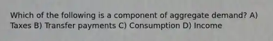 Which of the following is a component of aggregate demand? A) Taxes B) Transfer payments C) Consumption D) Income