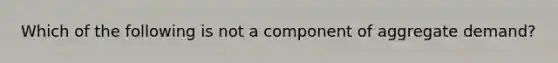 Which of the following is not a component of aggregate demand?