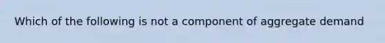 Which of the following is not a component of aggregate demand