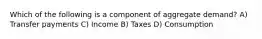 Which of the following is a component of aggregate demand? A) Transfer payments C) Income B) Taxes D) Consumption