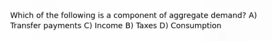 Which of the following is a component of aggregate demand? A) Transfer payments C) Income B) Taxes D) Consumption