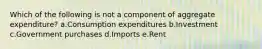 Which of the following is not a component of aggregate expenditure?​ a.​Consumption expenditures b.Investment​ c.Government purchases​ d.Imports​ e.Rent