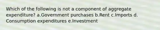 Which of the following is not a component of aggregate expenditure?​ a.Government purchases​ b.Rent​ c.Imports​ d.​Consumption expenditures e.Investment