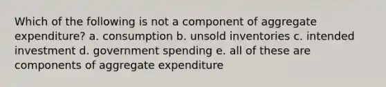 Which of the following is not a component of aggregate expenditure? a. consumption b. unsold inventories c. intended investment d. government spending e. all of these are components of aggregate expenditure