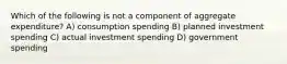 Which of the following is not a component of aggregate expenditure? A) consumption spending B) planned investment spending C) actual investment spending D) government spending