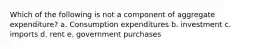 Which of the following is not a component of aggregate expenditure? a. Consumption expenditures b. investment c. imports d. rent e. government purchases
