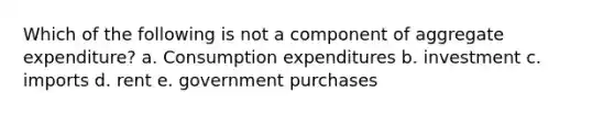 Which of the following is not a component of aggregate expenditure? a. Consumption expenditures b. investment c. imports d. rent e. government purchases