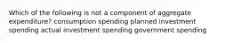 Which of the following is not a component of aggregate expenditure? consumption spending planned investment spending actual investment spending government spending