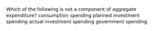 Which of the following is not a component of aggregate expenditure? consumption spending planned investment spending actual investment spending government spending