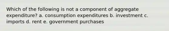 Which of the following is not a component of aggregate expenditure? a. consumption expenditures b. investment c. imports d. rent e. government purchases