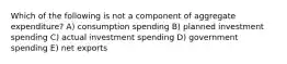 Which of the following is not a component of aggregate expenditure? A) consumption spending B) planned investment spending C) actual investment spending D) government spending E) net exports