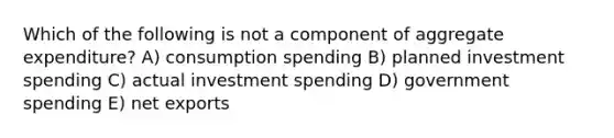 Which of the following is not a component of aggregate expenditure? A) consumption spending B) planned investment spending C) actual investment spending D) government spending E) net exports