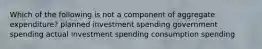 Which of the following is not a component of aggregate expenditure? planned investment spending government spending actual investment spending consumption spending