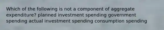 Which of the following is not a component of aggregate expenditure? planned investment spending government spending actual investment spending consumption spending