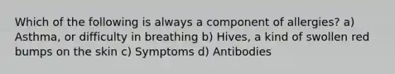 Which of the following is always a component of allergies? a) Asthma, or difficulty in breathing b) Hives, a kind of swollen red bumps on the skin c) Symptoms d) Antibodies