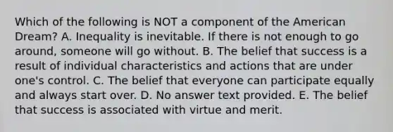 Which of the following is NOT a component of the American Dream? A. Inequality is inevitable. If there is not enough to go around, someone will go without. B. The belief that success is a result of individual characteristics and actions that are under one's control. C. The belief that everyone can participate equally and always start over. D. No answer text provided. E. The belief that success is associated with virtue and merit.